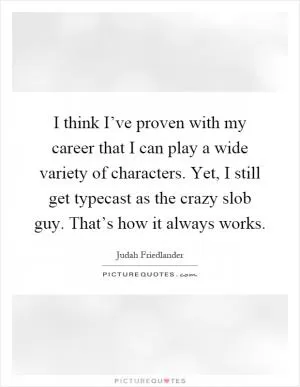 I think I’ve proven with my career that I can play a wide variety of characters. Yet, I still get typecast as the crazy slob guy. That’s how it always works Picture Quote #1