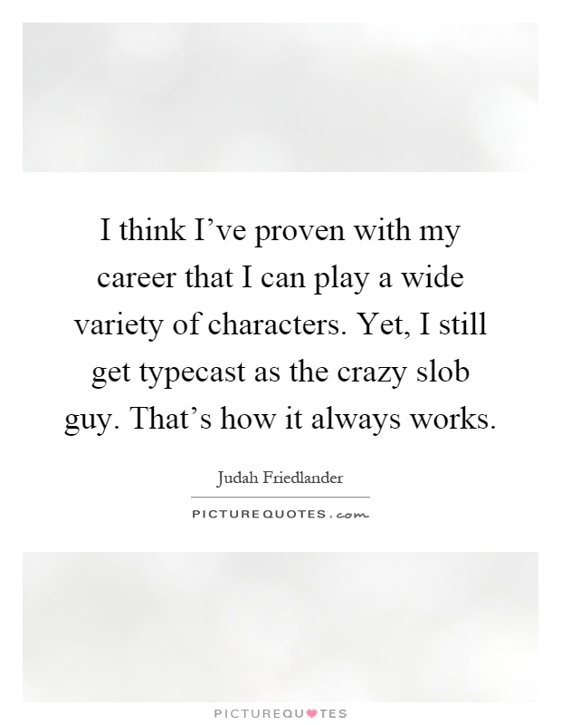 I think I've proven with my career that I can play a wide variety of characters. Yet, I still get typecast as the crazy slob guy. That's how it always works Picture Quote #1