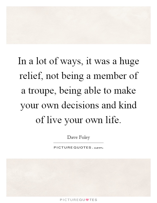 In a lot of ways, it was a huge relief, not being a member of a troupe, being able to make your own decisions and kind of live your own life Picture Quote #1
