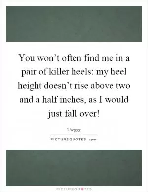 You won’t often find me in a pair of killer heels: my heel height doesn’t rise above two and a half inches, as I would just fall over! Picture Quote #1