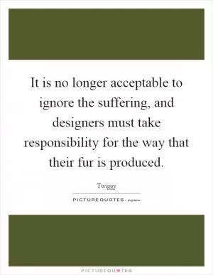 It is no longer acceptable to ignore the suffering, and designers must take responsibility for the way that their fur is produced Picture Quote #1