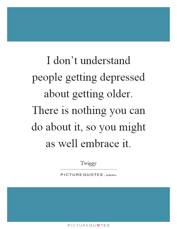 I don't understand people getting depressed about getting older. There is nothing you can do about it, so you might as well embrace it Picture Quote #1