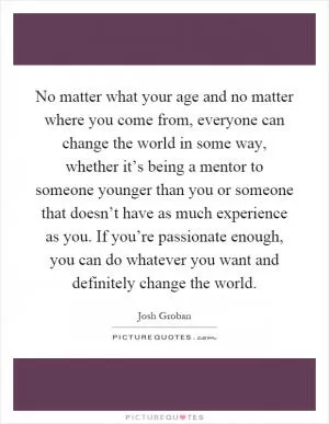 No matter what your age and no matter where you come from, everyone can change the world in some way, whether it’s being a mentor to someone younger than you or someone that doesn’t have as much experience as you. If you’re passionate enough, you can do whatever you want and definitely change the world Picture Quote #1