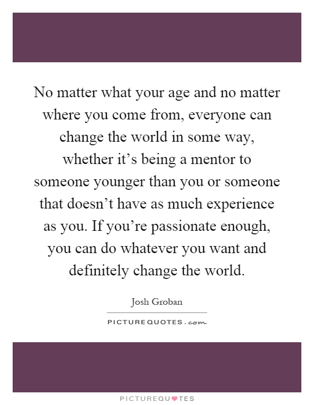 No matter what your age and no matter where you come from, everyone can change the world in some way, whether it's being a mentor to someone younger than you or someone that doesn't have as much experience as you. If you're passionate enough, you can do whatever you want and definitely change the world Picture Quote #1