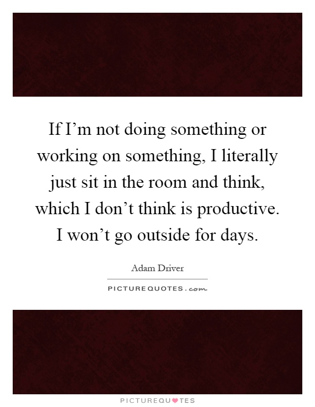 If I'm not doing something or working on something, I literally just sit in the room and think, which I don't think is productive. I won't go outside for days Picture Quote #1