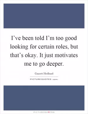 I’ve been told I’m too good looking for certain roles, but that’s okay. It just motivates me to go deeper Picture Quote #1