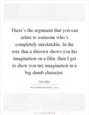 There’s the argument that you can relate to someone who’s completely unrelatable. In the way that a director shows you his imagination on a film, then I get to show you my imagination in a big dumb character Picture Quote #1
