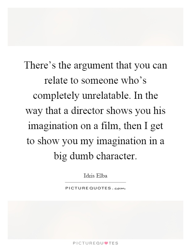 There's the argument that you can relate to someone who's completely unrelatable. In the way that a director shows you his imagination on a film, then I get to show you my imagination in a big dumb character Picture Quote #1