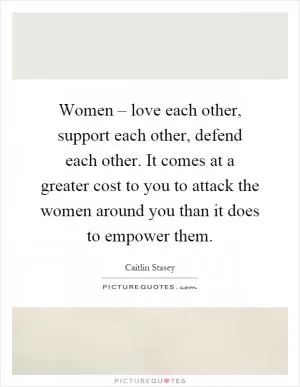 Women – love each other, support each other, defend each other. It comes at a greater cost to you to attack the women around you than it does to empower them Picture Quote #1