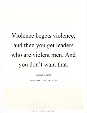 Violence begets violence, and then you get leaders who are violent men. And you don’t want that Picture Quote #1