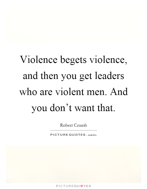 Violence begets violence, and then you get leaders who are violent men. And you don't want that Picture Quote #1
