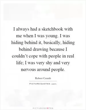 I always had a sketchbook with me when I was young. I was hiding behind it, basically, hiding behind drawing because I couldn’t cope with people in real life; I was very shy and very nervous around people Picture Quote #1