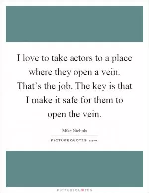 I love to take actors to a place where they open a vein. That’s the job. The key is that I make it safe for them to open the vein Picture Quote #1
