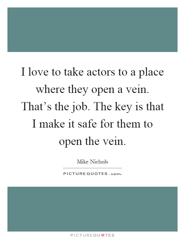 I love to take actors to a place where they open a vein. That's the job. The key is that I make it safe for them to open the vein Picture Quote #1