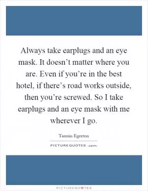 Always take earplugs and an eye mask. It doesn’t matter where you are. Even if you’re in the best hotel, if there’s road works outside, then you’re screwed. So I take earplugs and an eye mask with me wherever I go Picture Quote #1