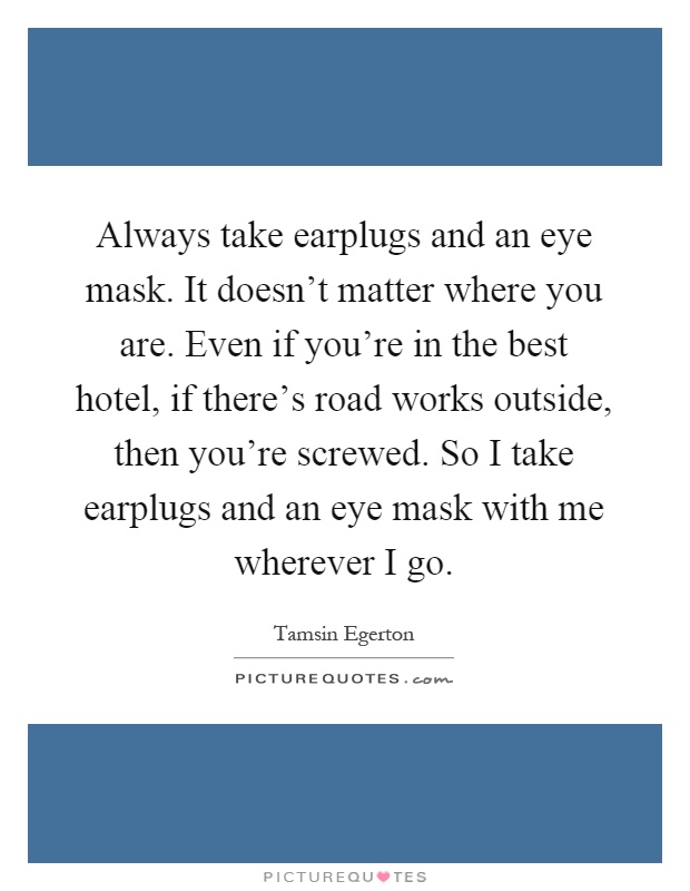 Always take earplugs and an eye mask. It doesn't matter where you are. Even if you're in the best hotel, if there's road works outside, then you're screwed. So I take earplugs and an eye mask with me wherever I go Picture Quote #1