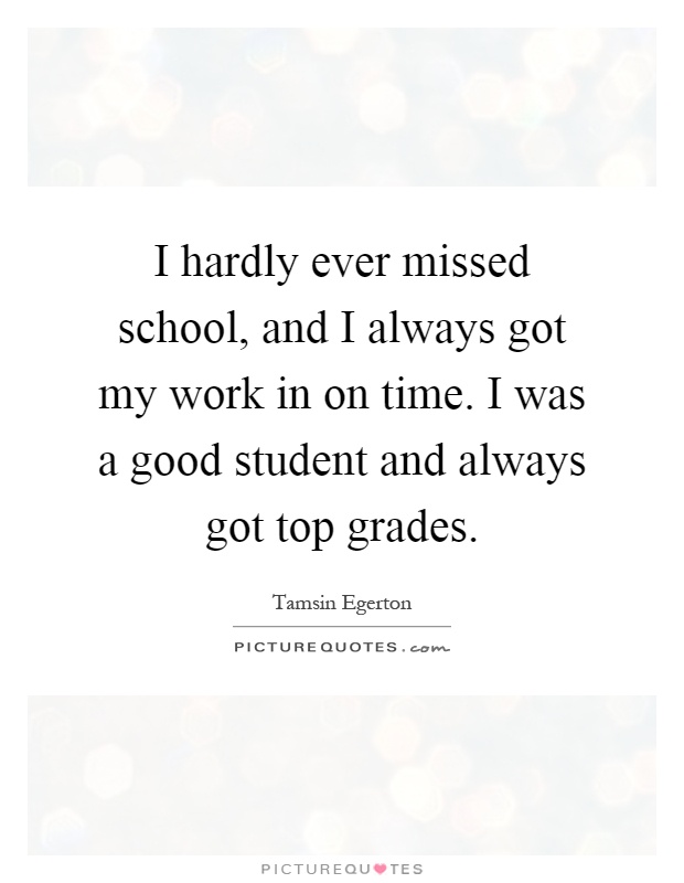 I hardly ever missed school, and I always got my work in on time. I was a good student and always got top grades Picture Quote #1
