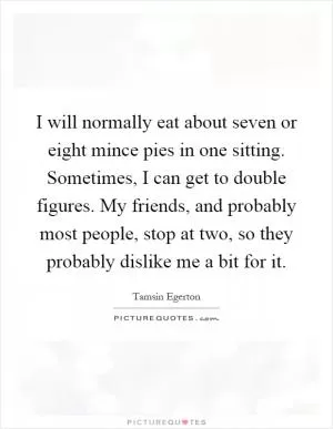 I will normally eat about seven or eight mince pies in one sitting. Sometimes, I can get to double figures. My friends, and probably most people, stop at two, so they probably dislike me a bit for it Picture Quote #1