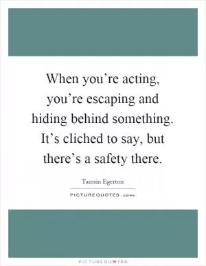 When you’re acting, you’re escaping and hiding behind something. It’s cliched to say, but there’s a safety there Picture Quote #1