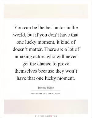 You can be the best actor in the world, but if you don’t have that one lucky moment, it kind of doesn’t matter. There are a lot of amazing actors who will never get the chance to prove themselves because they won’t have that one lucky moment Picture Quote #1