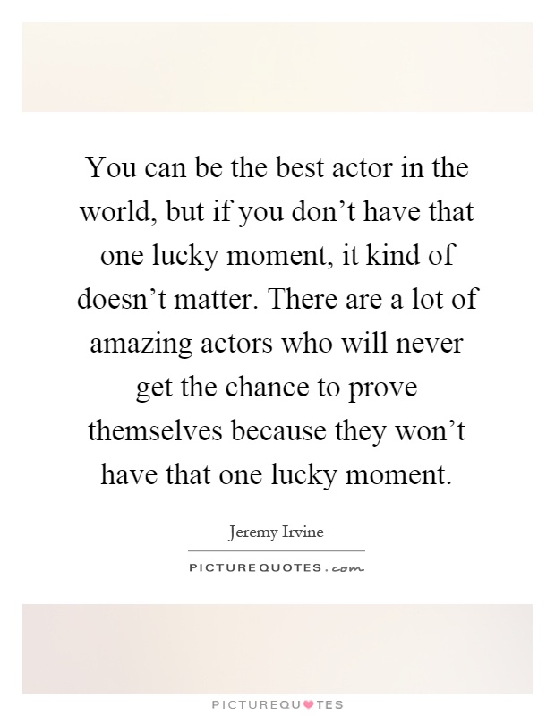 You can be the best actor in the world, but if you don't have that one lucky moment, it kind of doesn't matter. There are a lot of amazing actors who will never get the chance to prove themselves because they won't have that one lucky moment Picture Quote #1