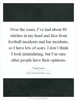 Over the years, I’ve had about 80 stitches in my head and face from football incidents and bar incidents, so I have lots of scars. I don’t think I look intimidating, but I’m sure other people have their opinions Picture Quote #1