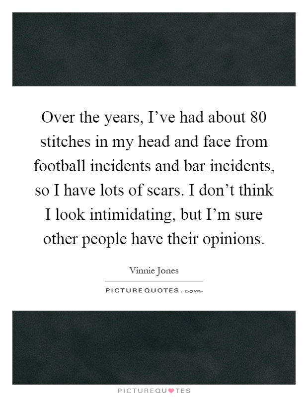Over the years, I've had about 80 stitches in my head and face from football incidents and bar incidents, so I have lots of scars. I don't think I look intimidating, but I'm sure other people have their opinions Picture Quote #1