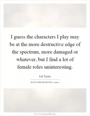 I guess the characters I play may be at the more destructive edge of the spectrum, more damaged or whatever, but I find a lot of female roles uninteresting Picture Quote #1
