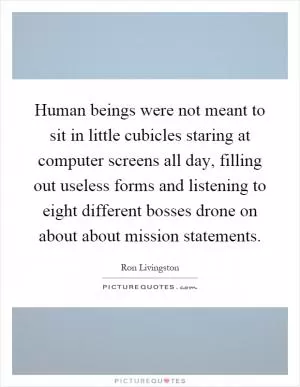 Human beings were not meant to sit in little cubicles staring at computer screens all day, filling out useless forms and listening to eight different bosses drone on about about mission statements Picture Quote #1