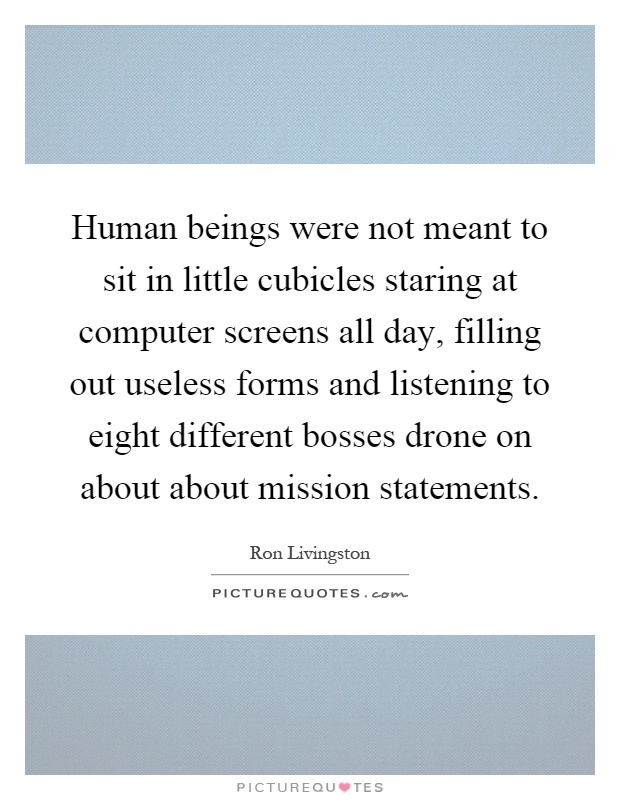 Human beings were not meant to sit in little cubicles staring at computer screens all day, filling out useless forms and listening to eight different bosses drone on about about mission statements Picture Quote #1