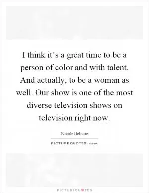 I think it’s a great time to be a person of color and with talent. And actually, to be a woman as well. Our show is one of the most diverse television shows on television right now Picture Quote #1