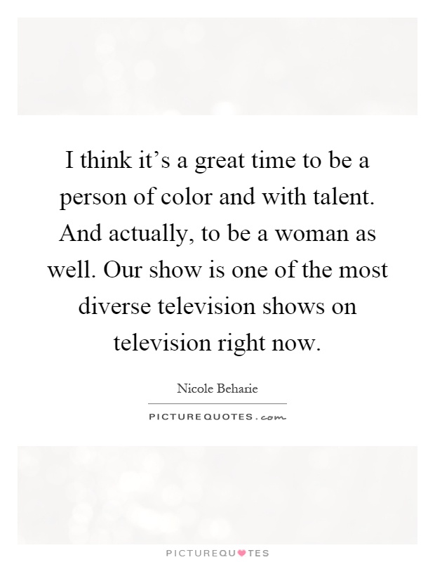 I think it's a great time to be a person of color and with talent. And actually, to be a woman as well. Our show is one of the most diverse television shows on television right now Picture Quote #1