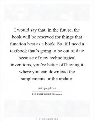 I would say that, in the future, the book will be reserved for things that function best as a book. So, if I need a textbook that’s going to be out of date because of new technological inventions, you’re better off having it where you can download the supplements or the update Picture Quote #1