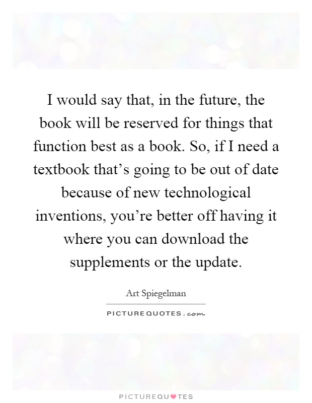 I would say that, in the future, the book will be reserved for things that function best as a book. So, if I need a textbook that's going to be out of date because of new technological inventions, you're better off having it where you can download the supplements or the update Picture Quote #1