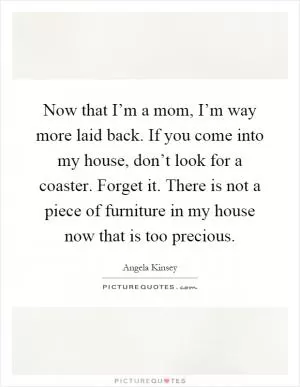 Now that I’m a mom, I’m way more laid back. If you come into my house, don’t look for a coaster. Forget it. There is not a piece of furniture in my house now that is too precious Picture Quote #1