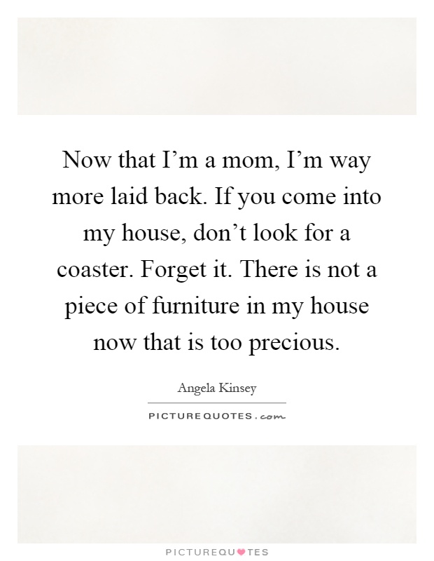 Now that I'm a mom, I'm way more laid back. If you come into my house, don't look for a coaster. Forget it. There is not a piece of furniture in my house now that is too precious Picture Quote #1