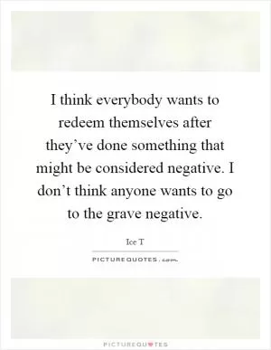 I think everybody wants to redeem themselves after they’ve done something that might be considered negative. I don’t think anyone wants to go to the grave negative Picture Quote #1
