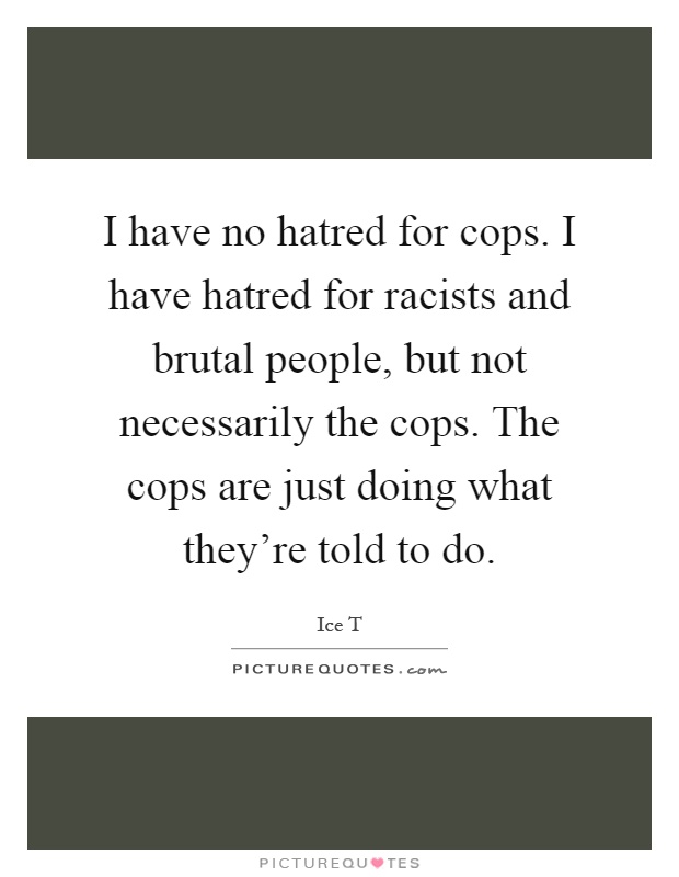 I have no hatred for cops. I have hatred for racists and brutal people, but not necessarily the cops. The cops are just doing what they're told to do Picture Quote #1