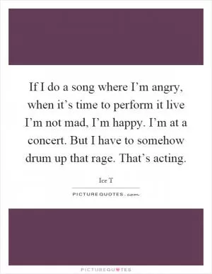 If I do a song where I’m angry, when it’s time to perform it live I’m not mad, I’m happy. I’m at a concert. But I have to somehow drum up that rage. That’s acting Picture Quote #1