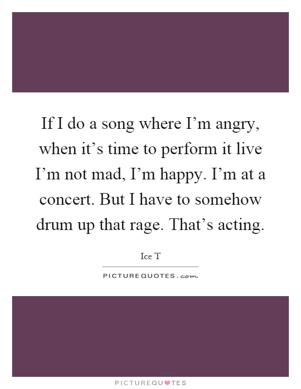 If I do a song where I'm angry, when it's time to perform it live I'm not mad, I'm happy. I'm at a concert. But I have to somehow drum up that rage. That's acting Picture Quote #1