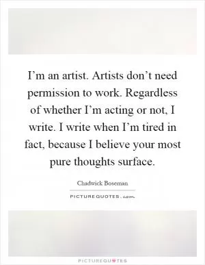 I’m an artist. Artists don’t need permission to work. Regardless of whether I’m acting or not, I write. I write when I’m tired in fact, because I believe your most pure thoughts surface Picture Quote #1