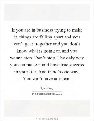 If you are in business trying to make it, things are falling apart and you can’t get it together and you don’t know what is going on and you wanna stop. Don’t stop. The only way you can make it and have true success in your life. And there’s one way. You can’t have any fear Picture Quote #1