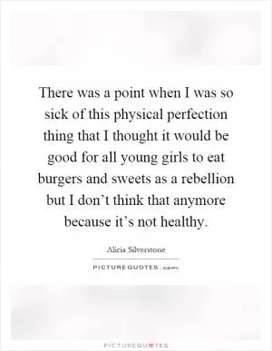 There was a point when I was so sick of this physical perfection thing that I thought it would be good for all young girls to eat burgers and sweets as a rebellion but I don’t think that anymore because it’s not healthy Picture Quote #1