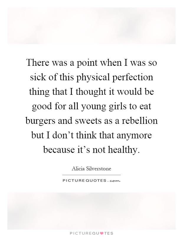 There was a point when I was so sick of this physical perfection thing that I thought it would be good for all young girls to eat burgers and sweets as a rebellion but I don't think that anymore because it's not healthy Picture Quote #1