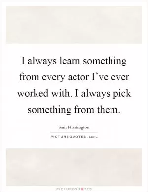I always learn something from every actor I’ve ever worked with. I always pick something from them Picture Quote #1