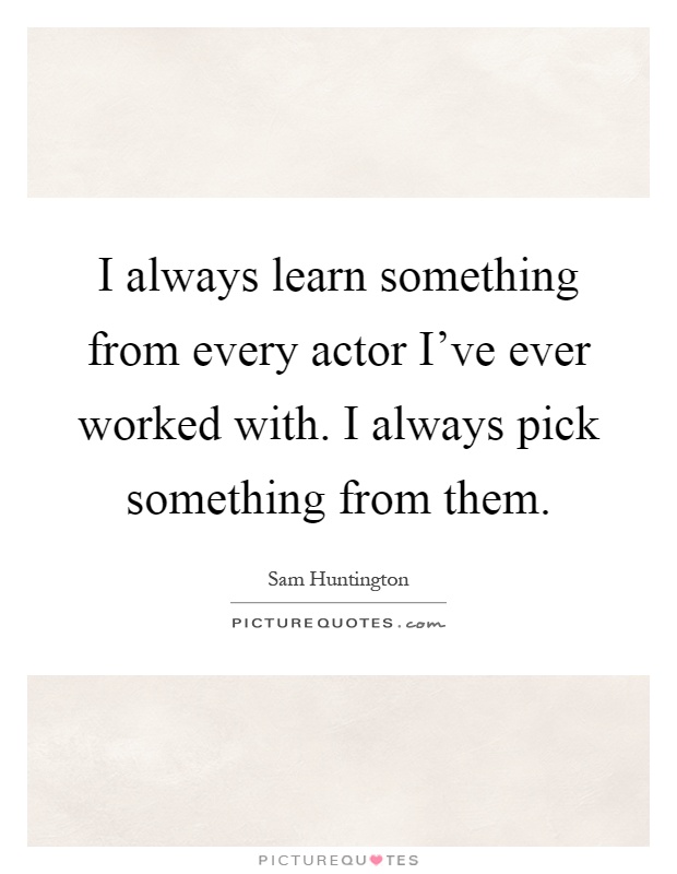 I always learn something from every actor I've ever worked with. I always pick something from them Picture Quote #1