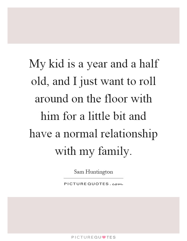 My kid is a year and a half old, and I just want to roll around on the floor with him for a little bit and have a normal relationship with my family Picture Quote #1
