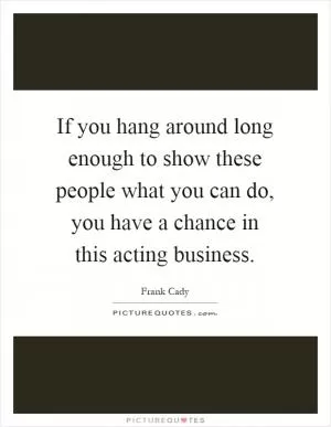 If you hang around long enough to show these people what you can do, you have a chance in this acting business Picture Quote #1