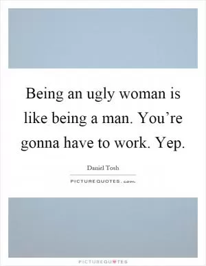 Being an ugly woman is like being a man. You’re gonna have to work. Yep Picture Quote #1