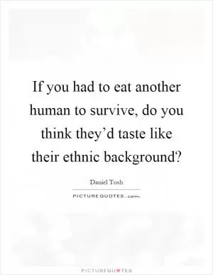 If you had to eat another human to survive, do you think they’d taste like their ethnic background? Picture Quote #1